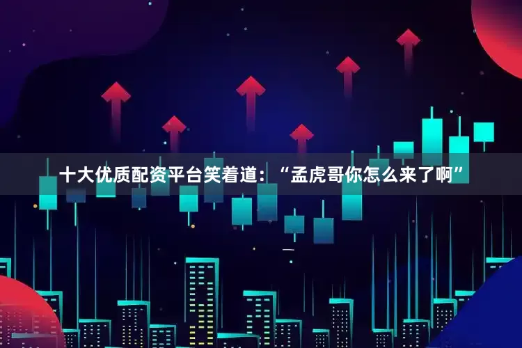 十大优质配资平台笑着道：“孟虎哥你怎么来了啊”