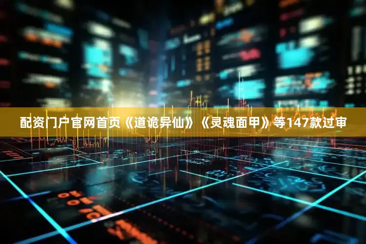 配资门户官网首页《道诡异仙》《灵魂面甲》等147款过审
