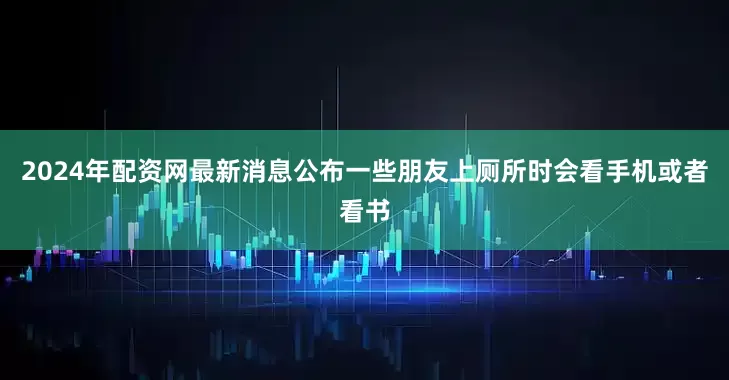 2024年配资网最新消息公布一些朋友上厕所时会看手机或者看书