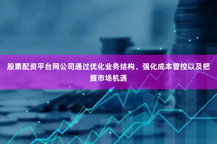 股票配资平台网公司通过优化业务结构、强化成本管控以及把握市场机遇