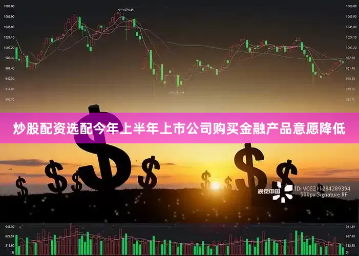 炒股配资选配今年上半年上市公司购买金融产品意愿降低