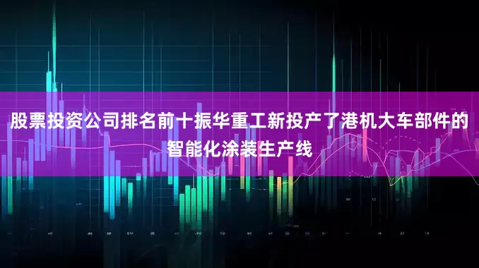 股票投资公司排名前十振华重工新投产了港机大车部件的智能化涂装生产线