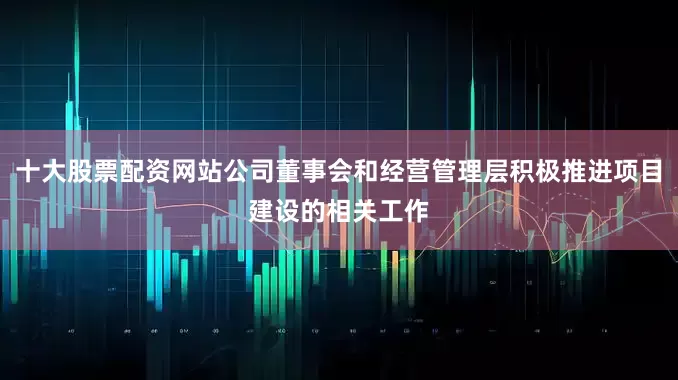 十大股票配资网站公司董事会和经营管理层积极推进项目建设的相关工作