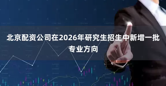 北京配资公司在2026年研究生招生中新增一批专业方向