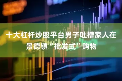 十大杠杆炒股平台男子吐槽家人在景德镇“批发式”购物
