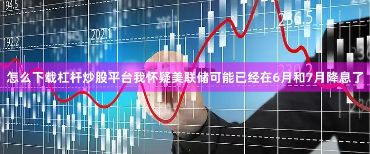 怎么下载杠杆炒股平台我怀疑美联储可能已经在6月和7月降息了