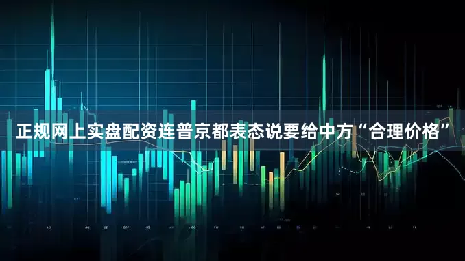 正规网上实盘配资连普京都表态说要给中方“合理价格”