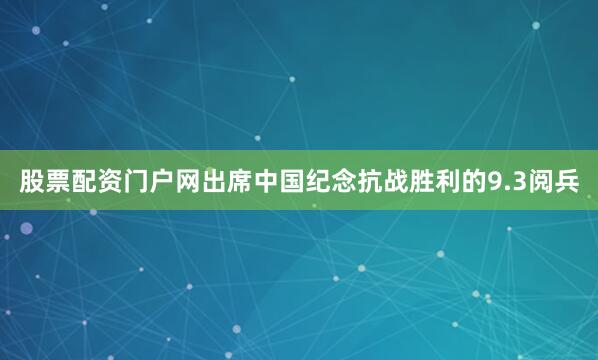 股票配资门户网出席中国纪念抗战胜利的9.3阅兵