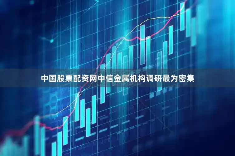 中国股票配资网中信金属机构调研最为密集
