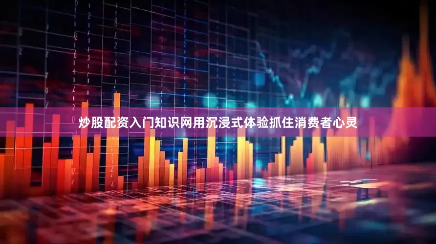 炒股配资入门知识网用沉浸式体验抓住消费者心灵