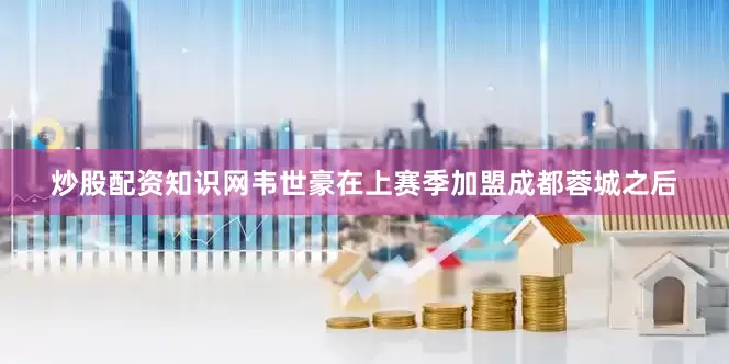 炒股配资知识网韦世豪在上赛季加盟成都蓉城之后