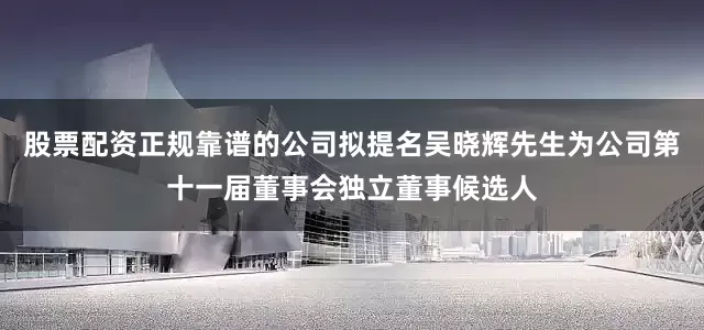股票配资正规靠谱的公司拟提名吴晓辉先生为公司第十一届董事会独立董事候选人