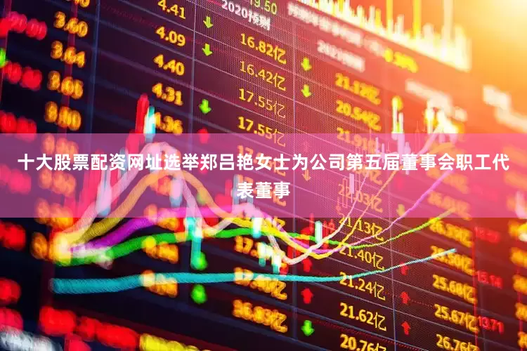 十大股票配资网址选举郑吕艳女士为公司第五届董事会职工代表董事