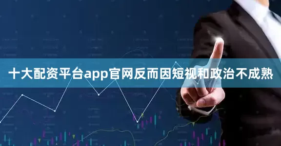 十大配资平台app官网反而因短视和政治不成熟