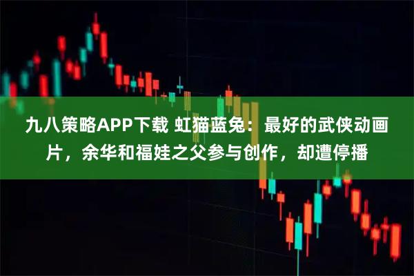 九八策略APP下载 虹猫蓝兔：最好的武侠动画片，余华和福娃之父参与创作，却遭停播