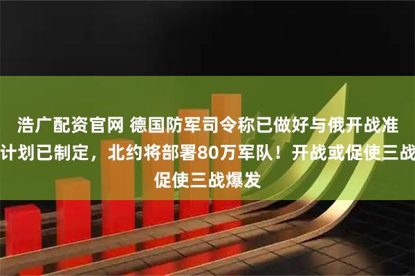 浩广配资官网 德国防军司令称已做好与俄开战准备，计划已制定，北约将部署80万军队！开战或促使三战爆发