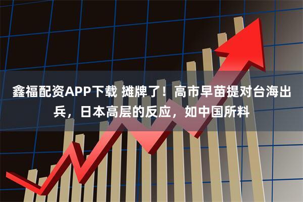 鑫福配资APP下载 摊牌了！高市早苗提对台海出兵，日本高层的反应，如中国所料