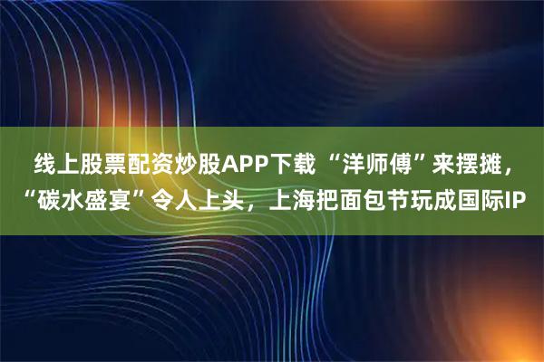 线上股票配资炒股APP下载 “洋师傅”来摆摊，“碳水盛宴”令人上头，上海把面包节玩成国际IP