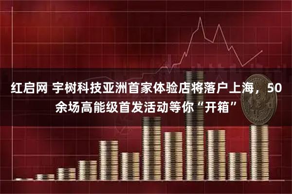 红启网 宇树科技亚洲首家体验店将落户上海，50余场高能级首发活动等你“开箱”