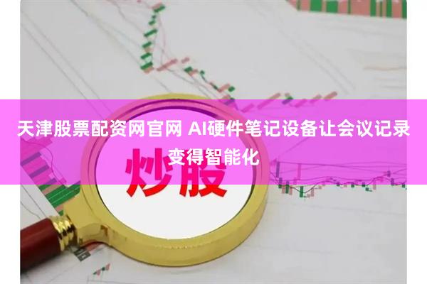 天津股票配资网官网 AI硬件笔记设备让会议记录变得智能化