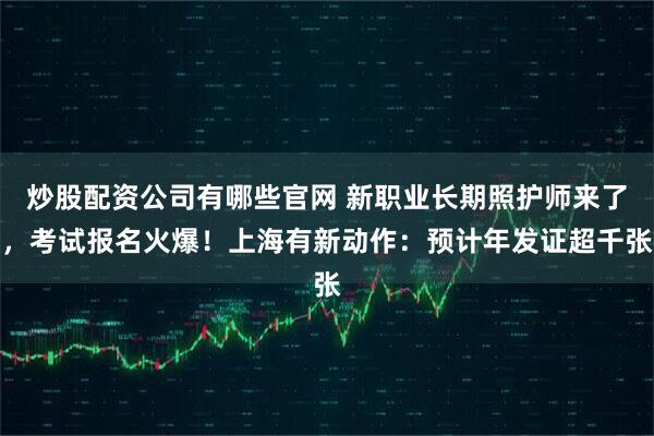 炒股配资公司有哪些官网 新职业长期照护师来了，考试报名火爆！上海有新动作：预计年发证超千张