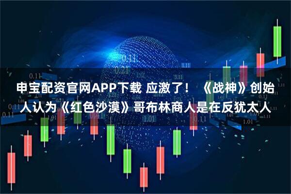 申宝配资官网APP下载 应激了！ 《战神》创始人认为《红色沙漠》哥布林商人是在反犹太人