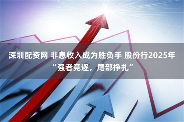 深圳配资网 非息收入成为胜负手 股份行2025年“强者竞逐，尾部挣扎”