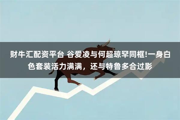 财牛汇配资平台 谷爱凌与何超琼罕同框!一身白色套装活力满满，还与特鲁多合过影