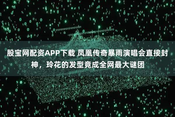 股宝网配资APP下载 凤凰传奇暴雨演唱会直接封神，玲花的发型竟成全网最大谜团