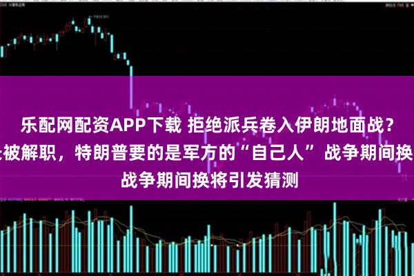乐配网配资APP下载 拒绝派兵卷入伊朗地面战？陆军参谋长被解职，特朗普要的是军方的“自己人” 战争期间换将引发猜测