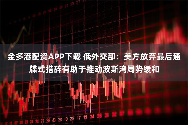 金多港配资APP下载 俄外交部：美方放弃最后通牒式措辞有助于推动波斯湾局势缓和