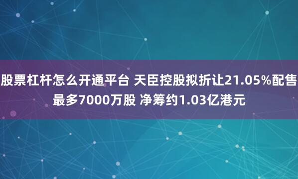 股票杠杆怎么开通平台 天臣控股拟折让21.05%配售最多7000万股 净筹约1.03亿港元