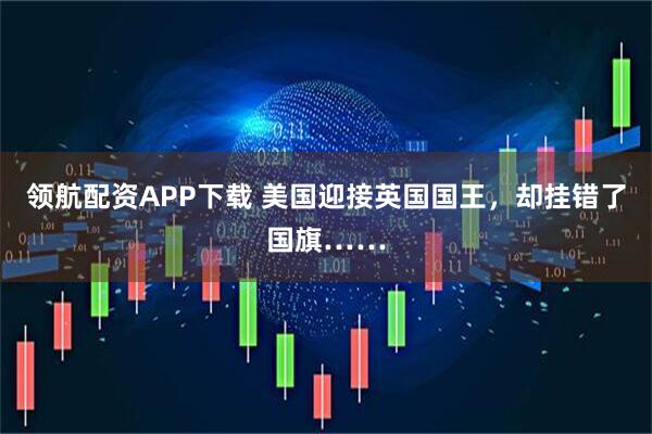 领航配资APP下载 美国迎接英国国王，却挂错了国旗……