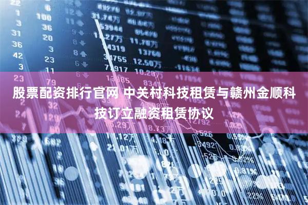 股票配资排行官网 中关村科技租赁与赣州金顺科技订立融资租赁协议
