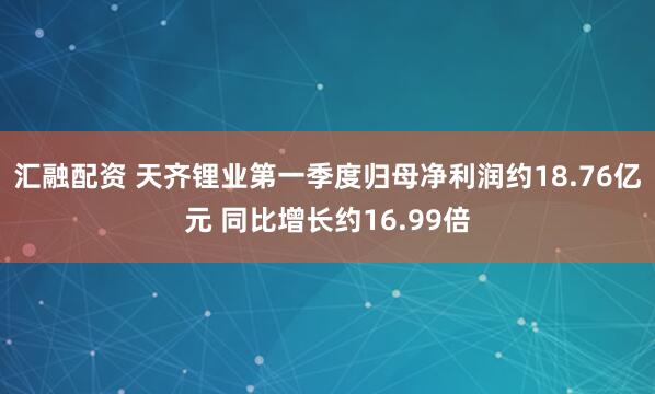 汇融配资 天齐锂业第一季度归母净利润约18.76亿元 同比增长约16.99倍
