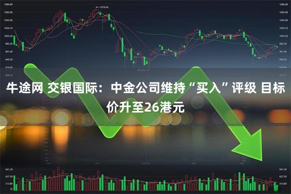 牛途网 交银国际：中金公司维持“买入”评级 目标价升至26港元