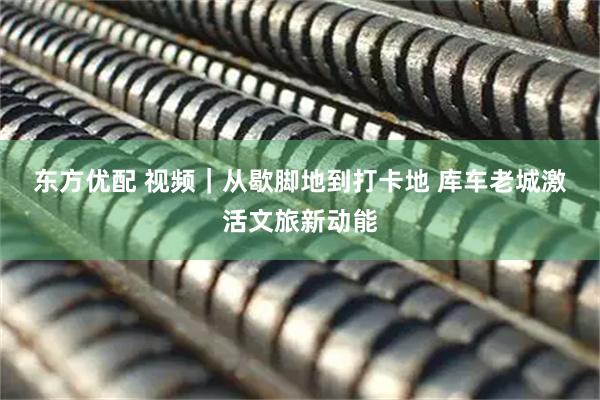 东方优配 视频｜从歇脚地到打卡地 库车老城激活文旅新动能